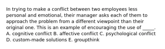 In trying to make a conflict between two employees less personal and emotional, their manager asks each of them to approach the problem from a different viewpoint than their original one. This is an example of encouraging the use of _____. A. cognitive conflict B. affective conflict C. psychological conflict D. custom-made solutions E. groupthink