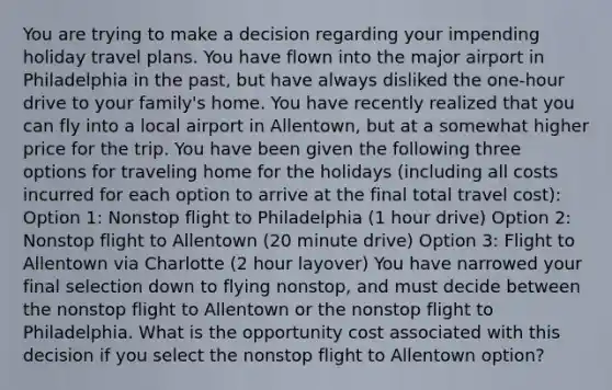 You are trying to make a decision regarding your impending holiday travel plans. You have flown into the major airport in Philadelphia in the past, but have always disliked the one-hour drive to your family's home. You have recently realized that you can fly into a local airport in Allentown, but at a somewhat higher price for the trip. You have been given the following three options for traveling home for the holidays (including all costs incurred for each option to arrive at the final total travel cost): Option 1: Nonstop flight to Philadelphia (1 hour drive) Option 2: Nonstop flight to Allentown (20 minute drive) Option 3: Flight to Allentown via Charlotte (2 hour layover) You have narrowed your final selection down to flying nonstop, and must decide between the nonstop flight to Allentown or the nonstop flight to Philadelphia. What is the opportunity cost associated with this decision if you select the nonstop flight to Allentown option?