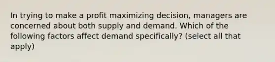 In trying to make a profit maximizing decision, managers are concerned about both supply and demand. Which of the following factors affect demand specifically? (select all that apply)