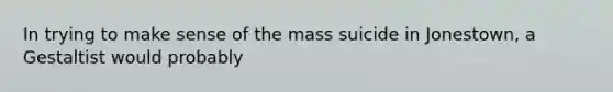 In trying to make sense of the mass suicide in Jonestown, a Gestaltist would probably