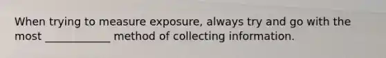 When trying to measure exposure, always try and go with the most ____________ method of collecting information.