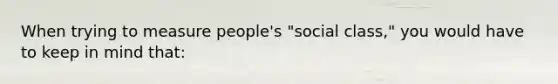 When trying to measure people's "social class," you would have to keep in mind that: