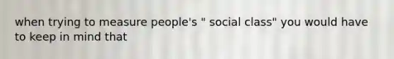 when trying to measure people's " social class" you would have to keep in mind that