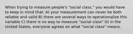 When trying to measure people's "social class," you would have to keep in mind that: A) your measurement can never be both reliable and valid B) there are several ways to operationalize this variable C) there is no way to measure "social class" D) in the United States, everyone agrees on what "social class" means.