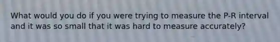 What would you do if you were trying to measure the P-R interval and it was so small that it was hard to measure accurately?