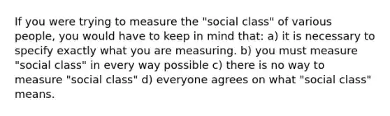 If you were trying to measure the "social class" of various people, you would have to keep in mind that: a) it is necessary to specify exactly what you are measuring. b) you must measure "social class" in every way possible c) there is no way to measure "social class" d) everyone agrees on what "social class" means.