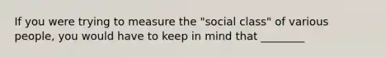 If you were trying to measure the "social class" of various people, you would have to keep in mind that ________