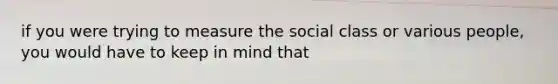 if you were trying to measure the social class or various people, you would have to keep in mind that