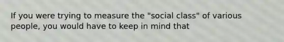 If you were trying to measure the "social class" of various people, you would have to keep in mind that