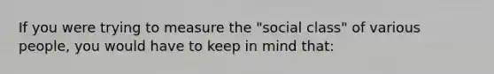 If you were trying to measure the "social class" of various people, you would have to keep in mind that: