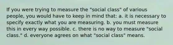 If you were trying to measure the "social class" of various people, you would have to keep in mind that: a. it is necessary to specify exactly what you are measuring. b. you must measure this in every way possible. c. there is no way to measure "social class." d. everyone agrees on what "social class" means.