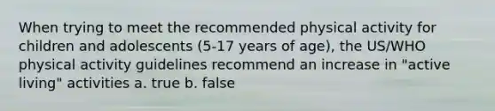 When trying to meet the recommended physical activity for children and adolescents (5-17 years of age), the US/WHO physical activity guidelines recommend an increase in "active living" activities a. true b. false