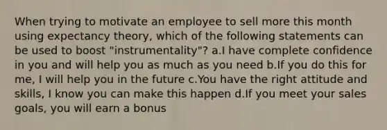 When trying to motivate an employee to sell more this month using expectancy theory, which of the following statements can be used to boost "instrumentality"? a.I have complete confidence in you and will help you as much as you need b.If you do this for me, I will help you in the future c.You have the right attitude and skills, I know you can make this happen d.If you meet your sales goals, you will earn a bonus