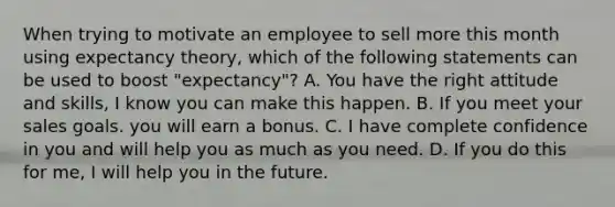 When trying to motivate an employee to sell more this month using expectancy theory, which of the following statements can be used to boost "expectancy"? A. You have the right attitude and skills, I know you can make this happen. B. If you meet your sales goals. you will earn a bonus. C. I have complete confidence in you and will help you as much as you need. D. If you do this for me, I will help you in the future.