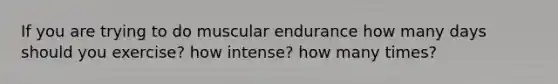 If you are trying to do muscular endurance how many days should you exercise? how intense? how many times?