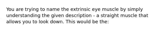 You are trying to name the extrinsic eye muscle by simply understanding the given description - a straight muscle that allows you to look down. This would be the: