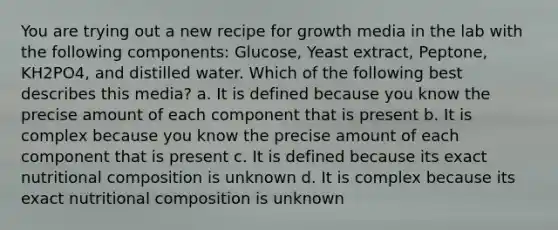 You are trying out a new recipe for growth media in the lab with the following components: Glucose, Yeast extract, Peptone, KH2PO4, and distilled water. Which of the following best describes this media? a. It is defined because you know the precise amount of each component that is present b. It is complex because you know the precise amount of each component that is present c. It is defined because its exact nutritional composition is unknown d. It is complex because its exact nutritional composition is unknown