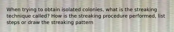 When trying to obtain isolated colonies, what is the streaking technique called? How is the streaking procedure performed, list steps or draw the streaking pattern