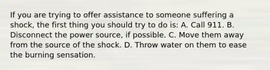 If you are trying to offer assistance to someone suffering a shock, the first thing you should try to do is: A. Call 911. B. Disconnect the power source, if possible. C. Move them away from the source of the shock. D. Throw water on them to ease the burning sensation.