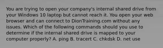 You are trying to open your company's internal shared drive from your Windows 10 laptop but cannot reach it. You open your web browser and can connect to DionTraining.com without any issues. Which of the following commands should you use to determine if the internal shared drive is mapped to your computer properly? A. ping B. tracert C. chkdsk D. net use