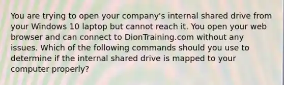 You are trying to open your company's internal shared drive from your Windows 10 laptop but cannot reach it. You open your web browser and can connect to DionTraining.com without any issues. Which of the following commands should you use to determine if the internal shared drive is mapped to your computer properly?