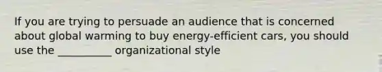 If you are trying to persuade an audience that is concerned about global warming to buy energy-efficient cars, you should use the __________ organizational style