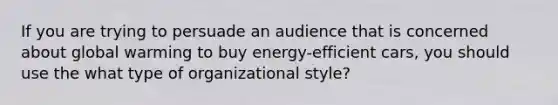 If you are trying to persuade an audience that is concerned about global warming to buy energy-efficient cars, you should use the what type of organizational style?