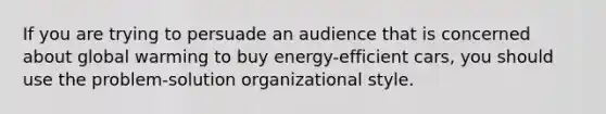 If you are trying to persuade an audience that is concerned about global warming to buy energy-efficient cars, you should use the problem-solution organizational style.