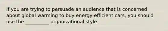 If you are trying to persuade an audience that is concerned about global warming to buy energy-efficient cars, you should use the __________ organizational style.