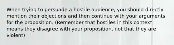 When trying to persuade a hostile audience, you should directly mention their objections and then continue with your arguments for the proposition. (Remember that hostiles in this context means they disagree with your proposition, not that they are violent)