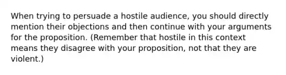 When trying to persuade a hostile audience, you should directly mention their objections and then continue with your arguments for the proposition. (Remember that hostile in this context means they disagree with your proposition, not that they are violent.)