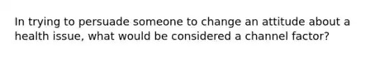 In trying to persuade someone to change an attitude about a health issue, what would be considered a channel factor?