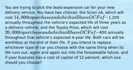 You are trying to pick the least-expensive car for your new delivery service. You have two choices: the Scion xA, which will cost 14,000 to purchase and which will have OCF of -1,200 annually throughout the vehicle's expected life of three years as a delivery vehicle; and the Toyota Prius, which will cost 20,000 to purchase and which will have OCF of -650 annually throughout that vehicle's expected 4-year life. Both cars will be worthless at the end of their life. If you intend to replace whichever type of car you choose with the same thing when its life runs out, again and again out into the foreseeable future, and if your business has a cost of capital of 12 percent, which one should you choose?