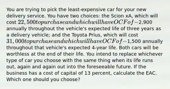 You are trying to pick the least-expensive car for your new delivery service. You have two choices: the Scion xA, which will cost 22,500 to purchase and which will have OCF of −2,900 annually throughout the vehicle's expected life of three years as a delivery vehicle; and the Toyota Prius, which will cost 31,000 to purchase and which will have OCF of −1,500 annually throughout that vehicle's expected 4-year life. Both cars will be worthless at the end of their life. You intend to replace whichever type of car you choose with the same thing when its life runs out, again and again out into the foreseeable future. If the business has a cost of capital of 13 percent, calculate the EAC. Which one should you choose?