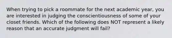 When trying to pick a roommate for the next academic year, you are interested in judging the conscientiousness of some of your closet friends. Which of the following does NOT represent a likely reason that an accurate judgment will fail?