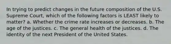 In trying to predict changes in the future composition of the U.S. Supreme Court, which of the following factors is LEAST likely to matter? a. Whether the crime rate increases or decreases. b. The age of the justices. c. The general health of the justices. d. The identity of the next President of the United States.