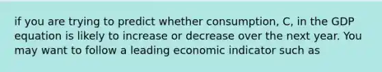 if you are trying to predict whether consumption, C, in the GDP equation is likely to increase or decrease over the next year. You may want to follow a leading economic indicator such as