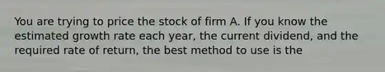 You are trying to price the stock of firm A. If you know the estimated growth rate each year, the current dividend, and the required rate of return, the best method to use is the