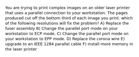 You are trying to print complex images on an older laser printer that uses a parallel connection to your workstation. The pages produced cut off the bottom third of each image you print. which of the following resolutions will fix the problem? A) Replace the fuser assembly B) Change the parallel port mode on your workstation to ECP mode. C) Change the parallel port mode on your workstation to EPP mode. D) Replace the corona wire E) upgrade to an IEEE 1284 parallel cable F) install more memory in the laser printer