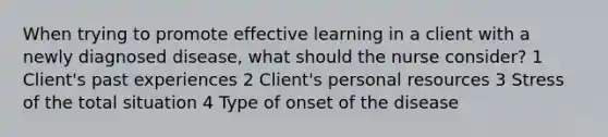 When trying to promote effective learning in a client with a newly diagnosed disease, what should the nurse consider? 1 Client's past experiences 2 Client's personal resources 3 Stress of the total situation 4 Type of onset of the disease