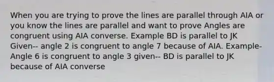 When you are trying to prove the lines are parallel through AIA or you know the lines are parallel and want to prove Angles are congruent using AIA converse. Example BD is parallel to JK Given-- angle 2 is congruent to angle 7 because of AIA. Example- Angle 6 is congruent to angle 3 given-- BD is parallel to JK because of AIA converse