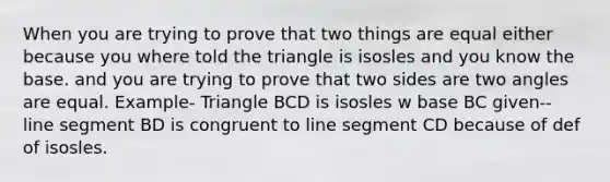 When you are trying to prove that two things are equal either because you where told the triangle is isosles and you know the base. and you are trying to prove that two sides are two angles are equal. Example- Triangle BCD is isosles w base BC given-- line segment BD is congruent to line segment CD because of def of isosles.