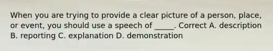 When you are trying to provide a clear picture of a person, place, or event, you should use a speech of _____. Correct A. description B. reporting C. explanation D. demonstration