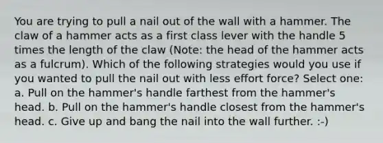 You are trying to pull a nail out of the wall with a hammer. The claw of a hammer acts as a first class lever with the handle 5 times the length of the claw (Note: the head of the hammer acts as a fulcrum). Which of the following strategies would you use if you wanted to pull the nail out with less effort force? Select one: a. Pull on the hammer's handle farthest from the hammer's head. b. Pull on the hammer's handle closest from the hammer's head. c. Give up and bang the nail into the wall further. :-)