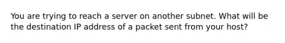 You are trying to reach a server on another subnet. What will be the destination IP address of a packet sent from your host?