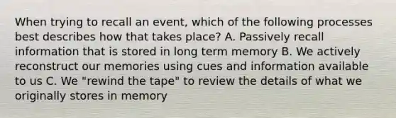 When trying to recall an event, which of the following processes best describes how that takes place? A. Passively recall information that is stored in long term memory B. We actively reconstruct our memories using cues and information available to us C. We "rewind the tape" to review the details of what we originally stores in memory