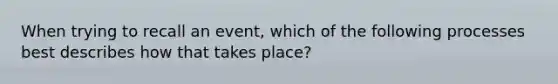 When trying to recall an event, which of the following processes best describes how that takes place?