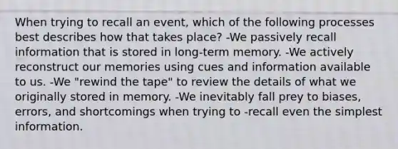 When trying to recall an event, which of the following processes best describes how that takes place? -We passively recall information that is stored in long-term memory. -We actively reconstruct our memories using cues and information available to us. -We "rewind the tape" to review the details of what we originally stored in memory. -We inevitably fall prey to biases, errors, and shortcomings when trying to -recall even the simplest information.