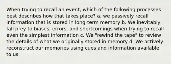 When trying to recall an event, which of the following processes best describes how that takes place? a. we passively recall information that is stored in long-term memory b. We inevitably fall prey to biases, errors, and shortcomings when trying to recall even the simplest information c. We "rewind the tape" to review the details of what we originally stored in memory d. We actively reconstruct our memories using cues and information available to us