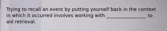 Trying to recall an event by putting yourself back in the context in which it occurred involves working with _________________ to aid retrieval.